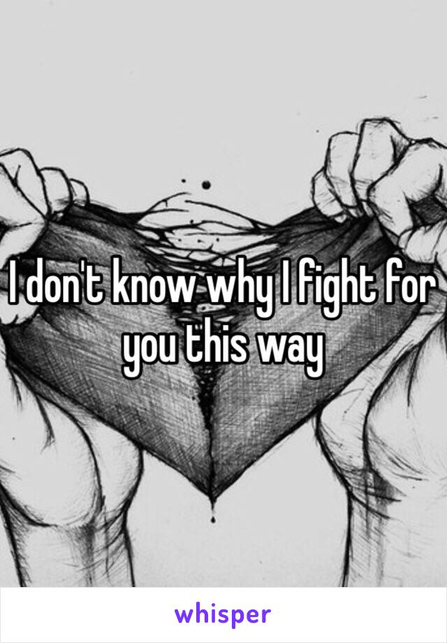 I don't know why I fight for you this way
