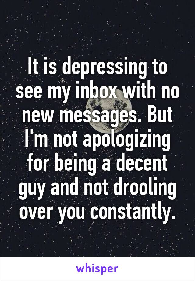 It is depressing to see my inbox with no new messages. But I'm not apologizing for being a decent guy and not drooling over you constantly.