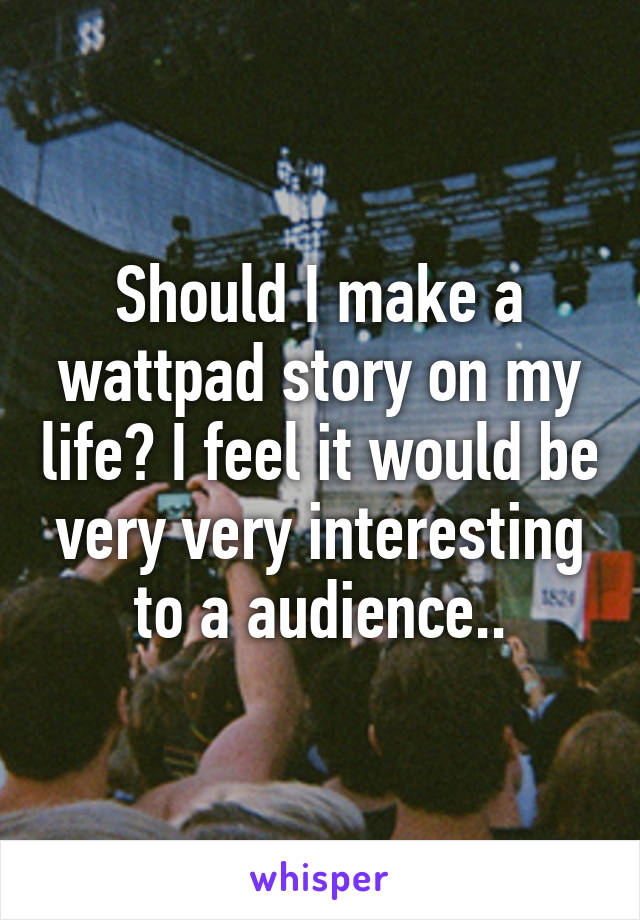 Should I make a wattpad story on my life? I feel it would be very very interesting to a audience..