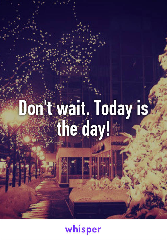 Don't wait. Today is the day!