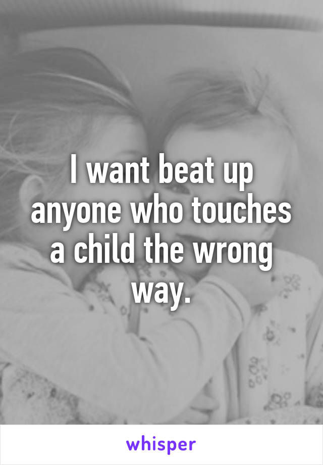 I want beat up anyone who touches a child the wrong way.