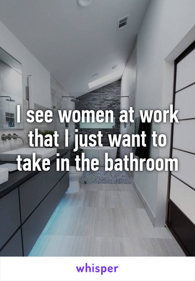 I see women at work that I just want to take in the bathroom