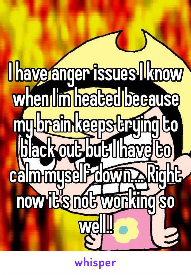 I have anger issues I know when I'm heated because my brain keeps trying to black out but I have to calm myself down.... Right now it's not working so well.! 
