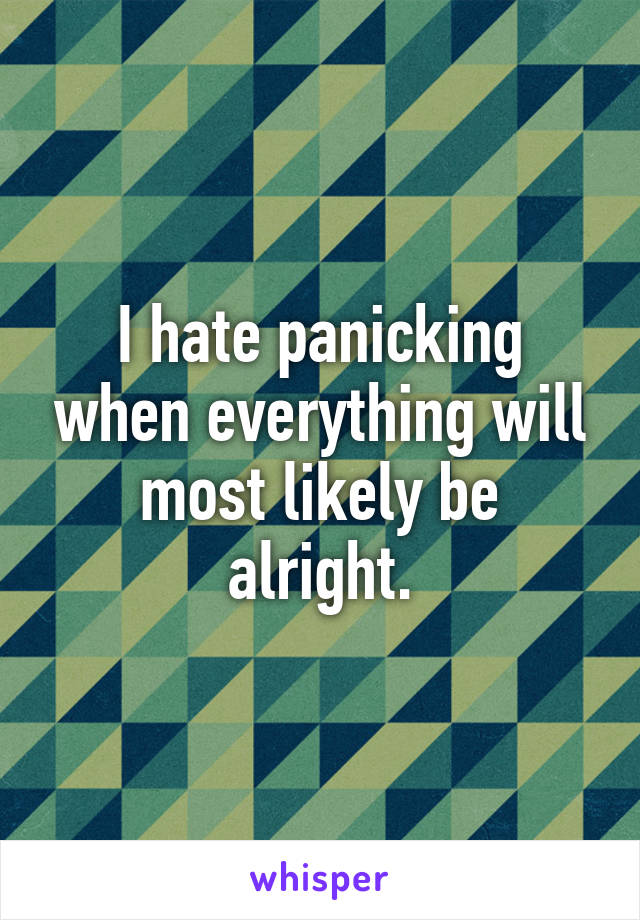 I hate panicking when everything will most likely be alright.