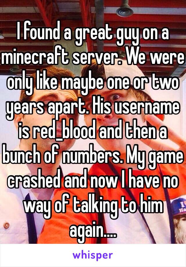 I found a great guy on a minecraft server. We were only like maybe one or two years apart. His username is red_blood and then a bunch of numbers. My game crashed and now I have no way of talking to him again....
