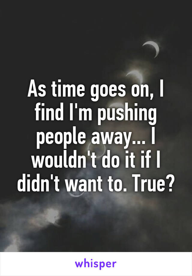 As time goes on, I find I'm pushing people away... I wouldn't do it if I didn't want to. True?