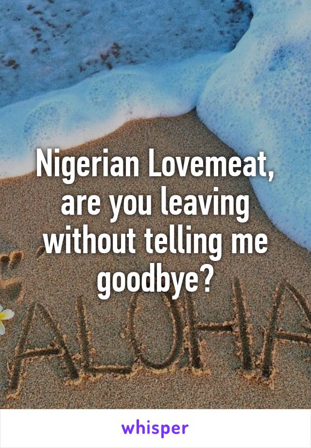 Nigerian Lovemeat, are you leaving without telling me goodbye?