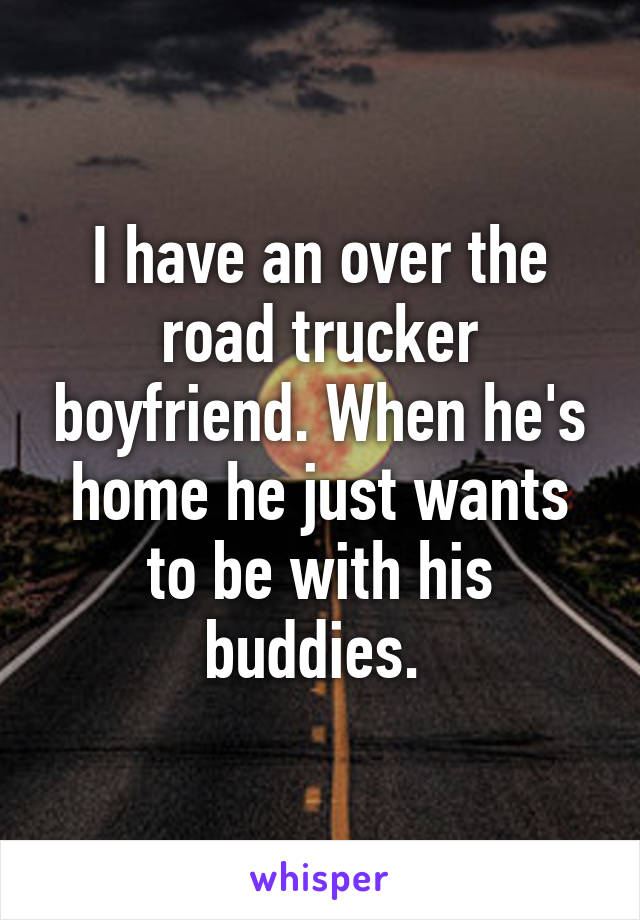 I have an over the road trucker boyfriend. When he's home he just wants to be with his buddies. 