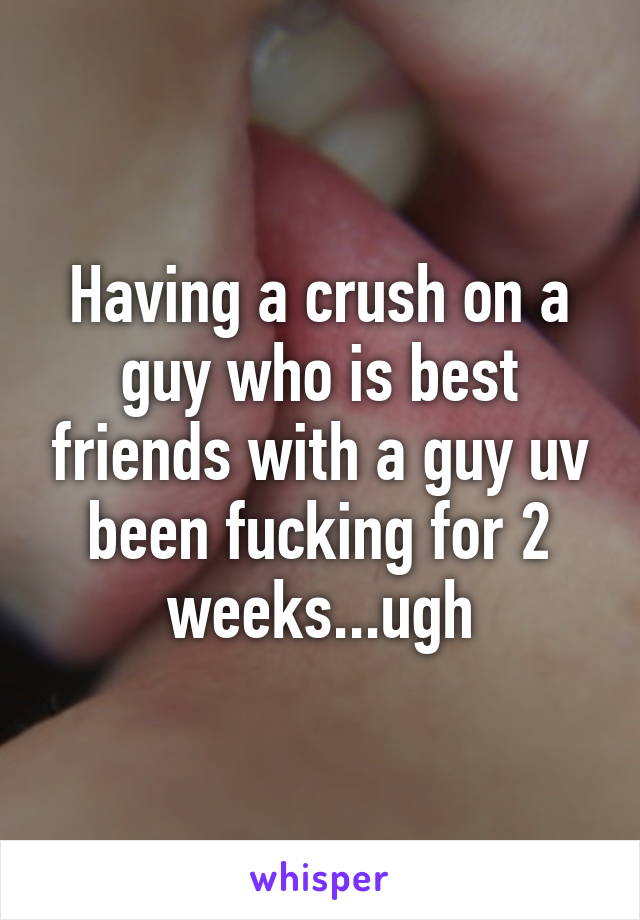 Having a crush on a guy who is best friends with a guy uv been fucking for 2 weeks...ugh