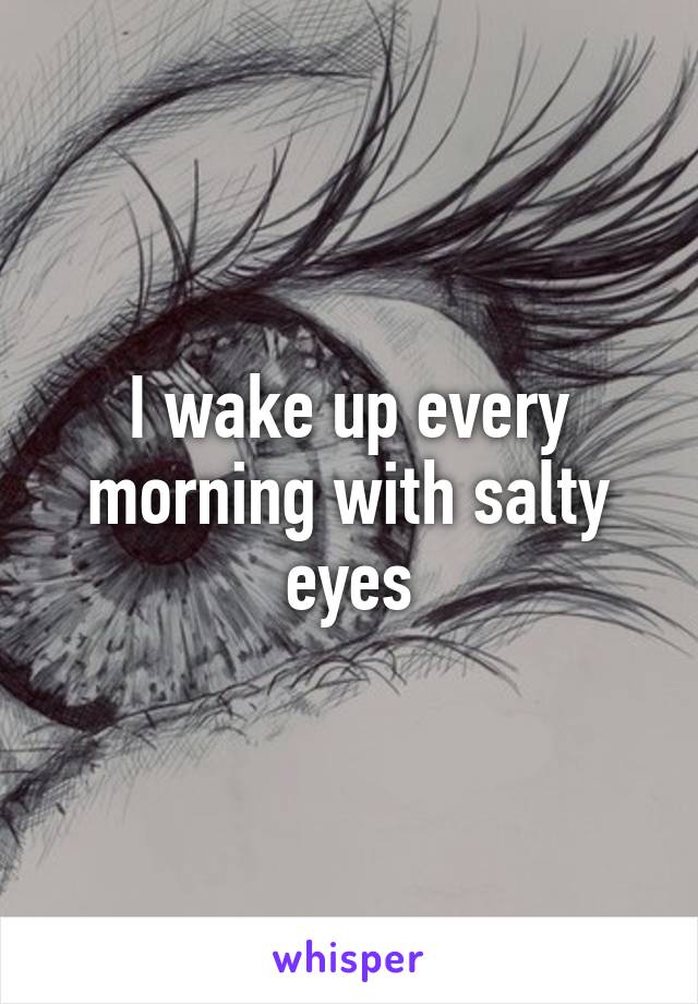 I wake up every morning with salty eyes