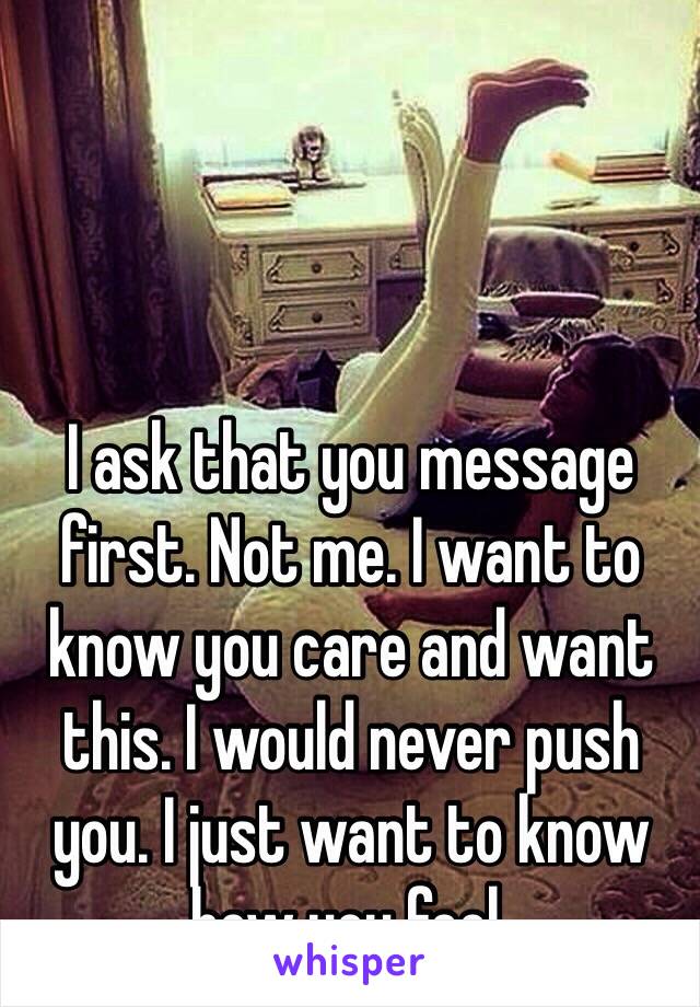 I ask that you message first. Not me. I want to know you care and want this. I would never push you. I just want to know how you feel.