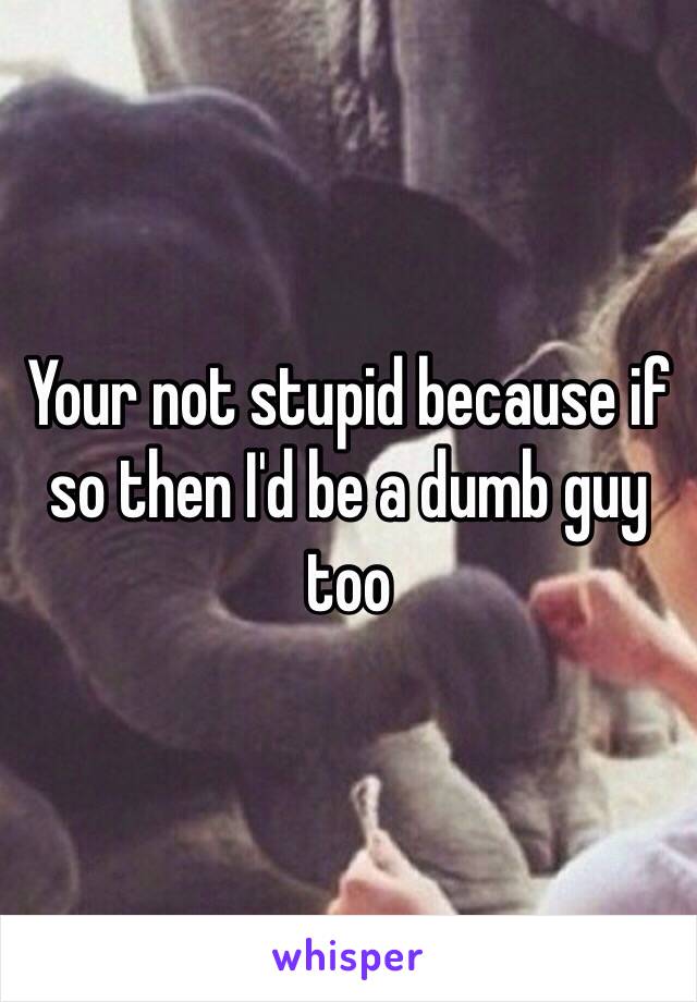 Your not stupid because if so then I'd be a dumb guy too