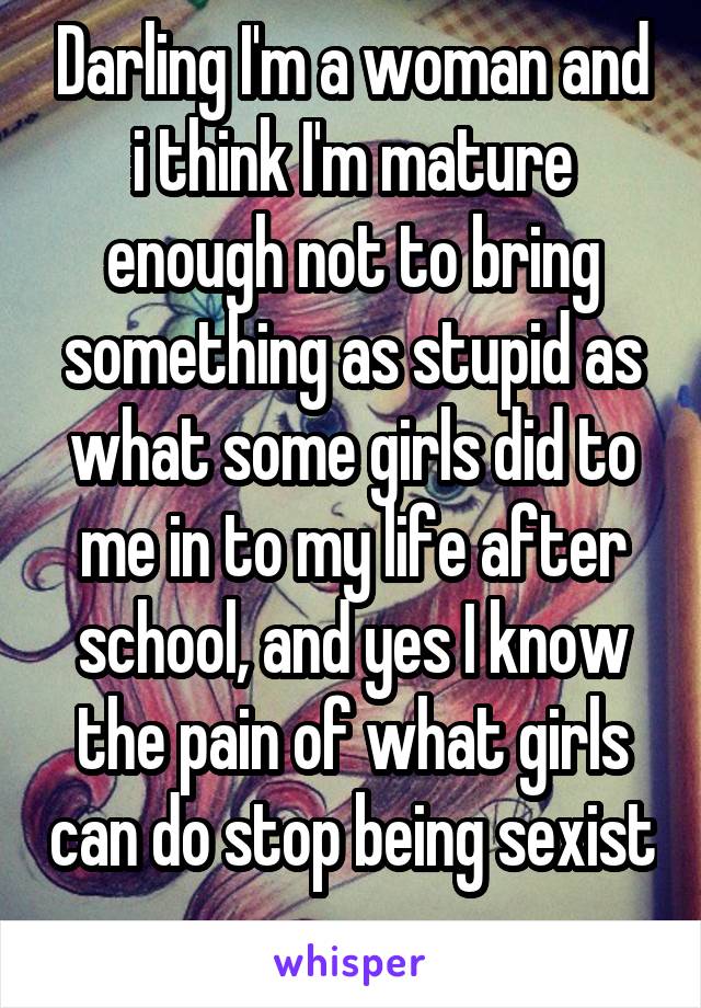 Darling I'm a woman and i think I'm mature enough not to bring something as stupid as what some girls did to me in to my life after school, and yes I know the pain of what girls can do stop being sexist 