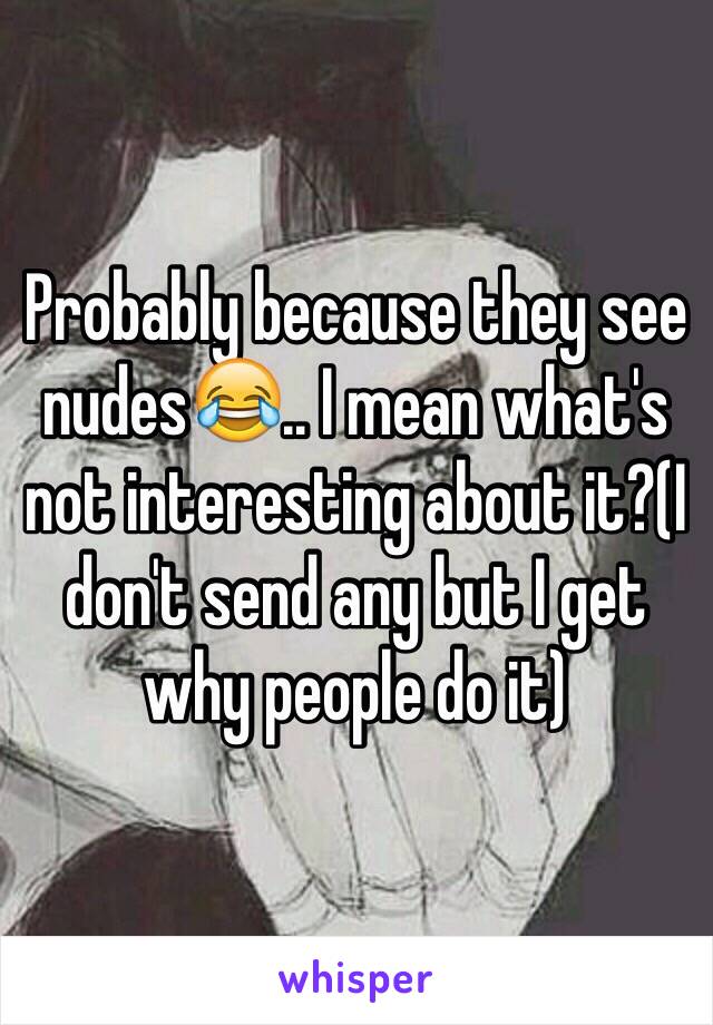 Probably because they see nudes😂.. I mean what's not interesting about it?(I don't send any but I get why people do it)