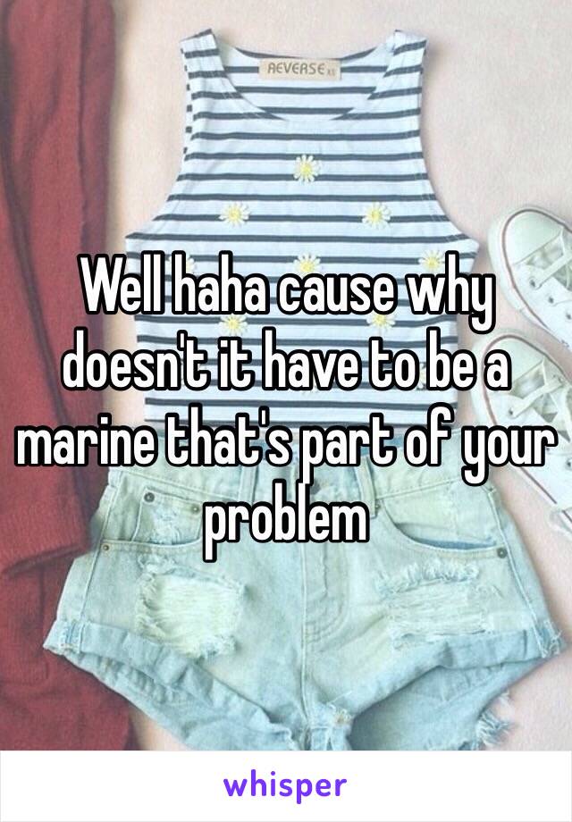 Well haha cause why doesn't it have to be a marine that's part of your problem 