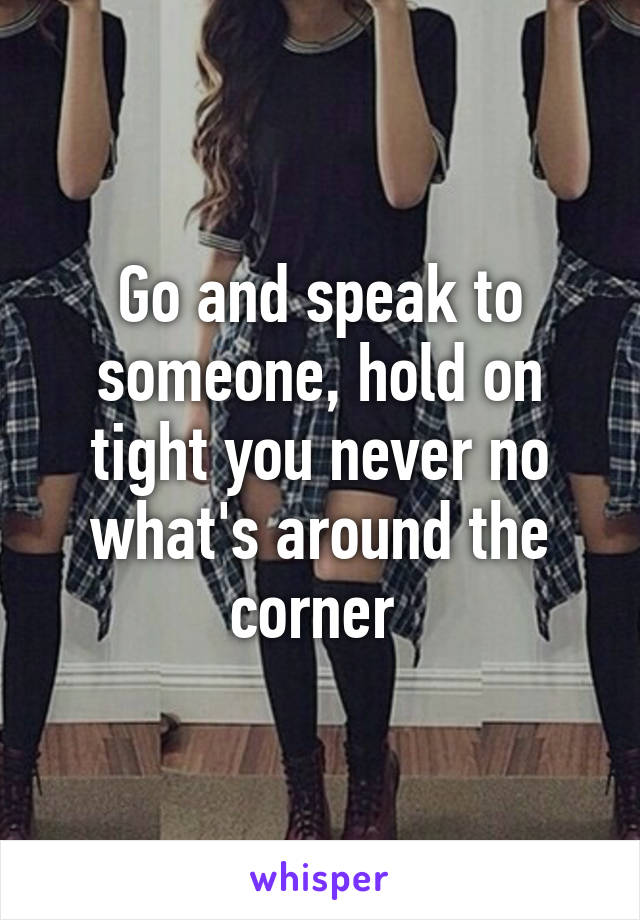 Go and speak to someone, hold on tight you never no what's around the corner 