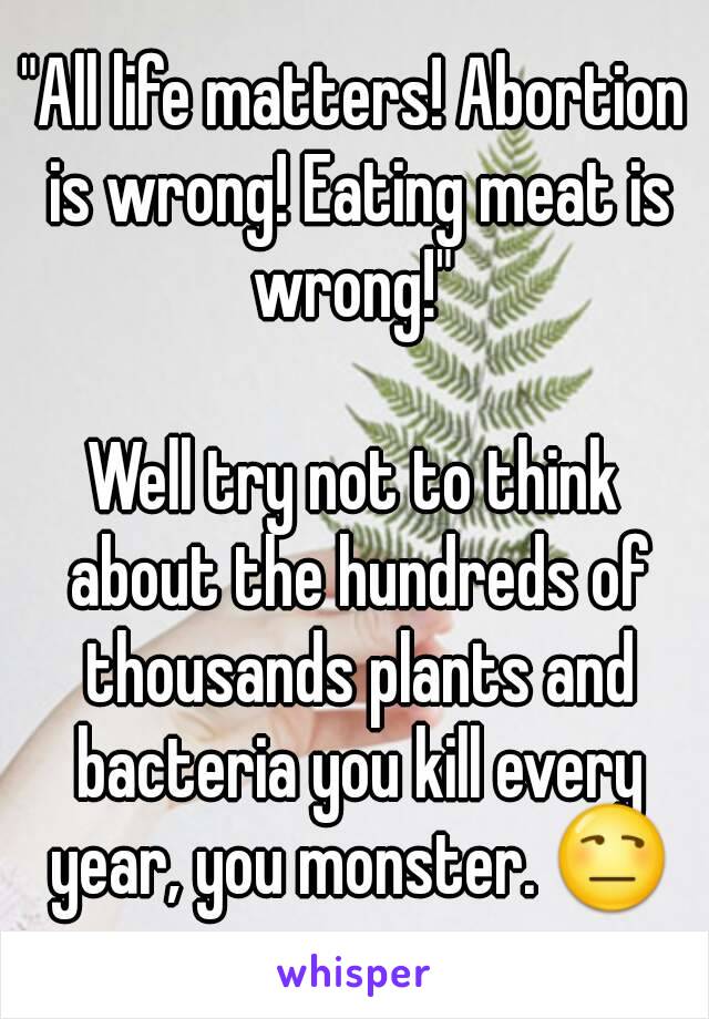 "All life matters! Abortion is wrong! Eating meat is wrong!" 

Well try not to think about the hundreds of thousands plants and bacteria you kill every year, you monster. 😒