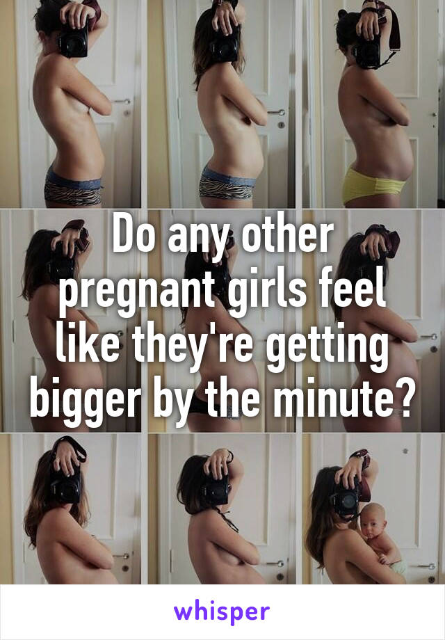 Do any other pregnant girls feel like they're getting bigger by the minute?