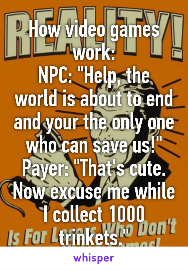 How video games work:
NPC: "Help, the world is about to end and your the only one who can save us!"
Payer: "That's cute. Now excuse me while I collect 1000 trinkets."
