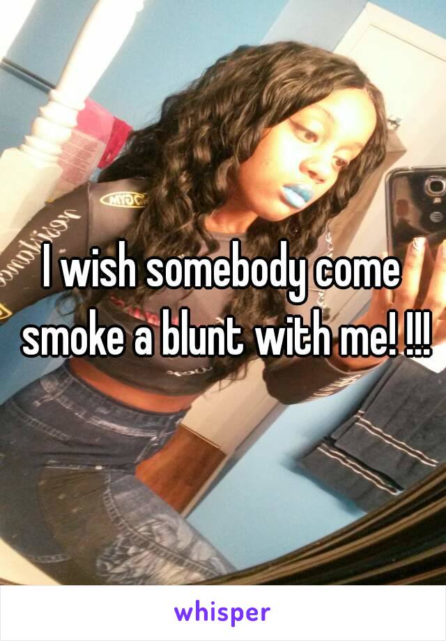 I wish somebody come smoke a blunt with me! !!!