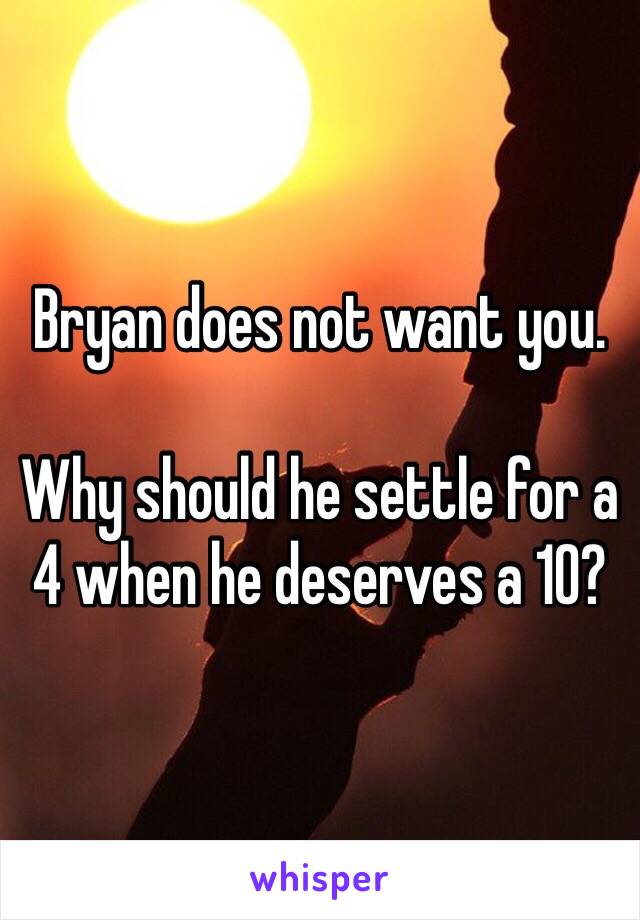 Bryan does not want you. 

Why should he settle for a 4 when he deserves a 10?