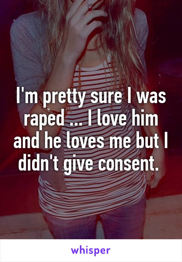 I'm pretty sure I was raped ... I love him and he loves me but I didn't give consent. 