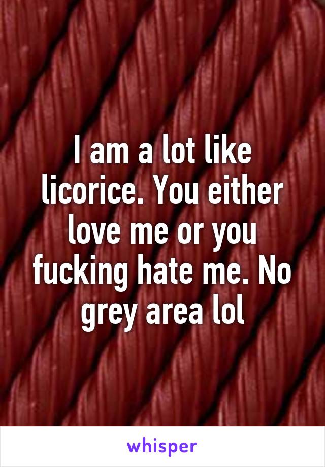 I am a lot like licorice. You either love me or you fucking hate me. No grey area lol
