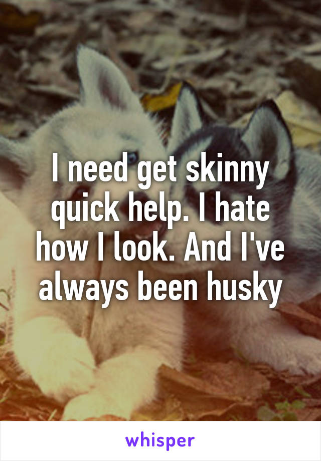I need get skinny quick help. I hate how I look. And I've always been husky