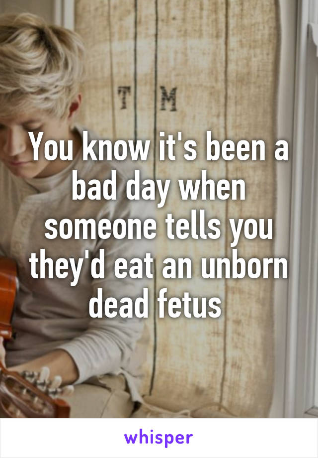 You know it's been a bad day when someone tells you they'd eat an unborn dead fetus 