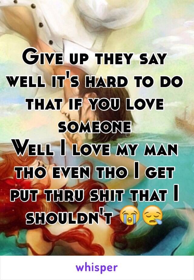 Give up they say well it's hard to do that if you love someone 
Well I love my man tho even tho I get put thru shit that I shouldn't 😭😪