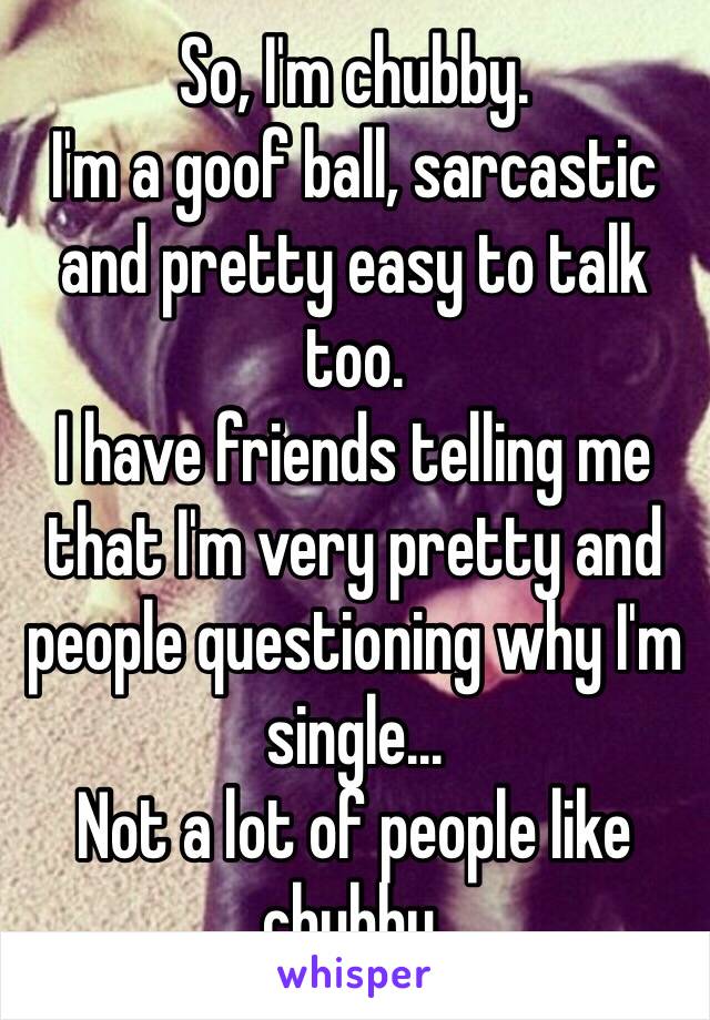 So, I'm chubby. 
I'm a goof ball, sarcastic and pretty easy to talk too. 
I have friends telling me that I'm very pretty and people questioning why I'm single...
Not a lot of people like chubby. 