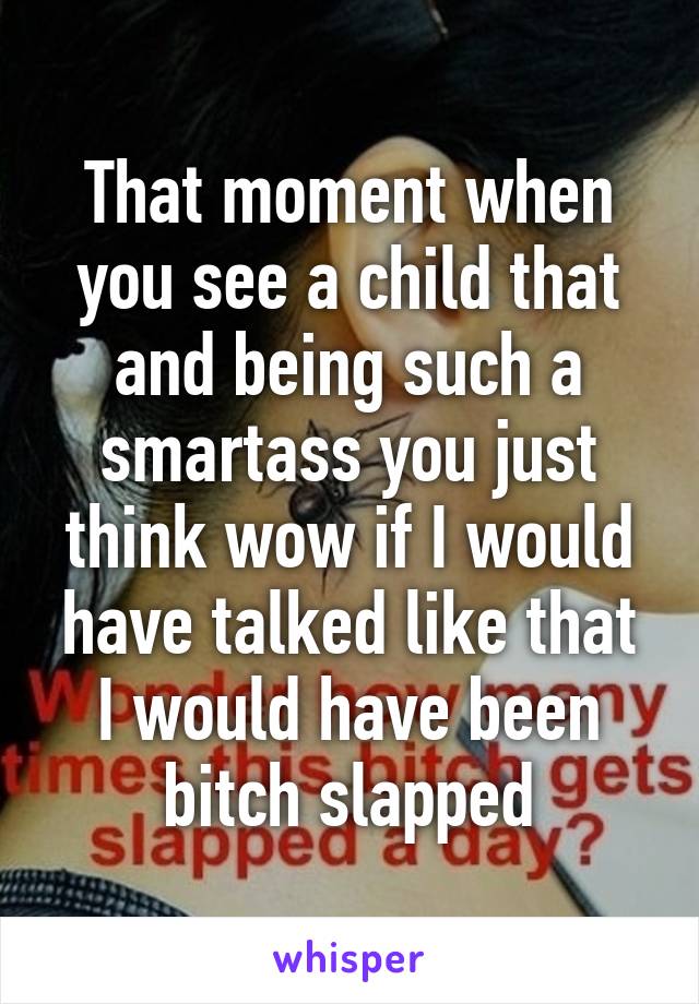 That moment when you see a child that and being such a smartass you just think wow if I would have talked like that I would have been bitch slapped