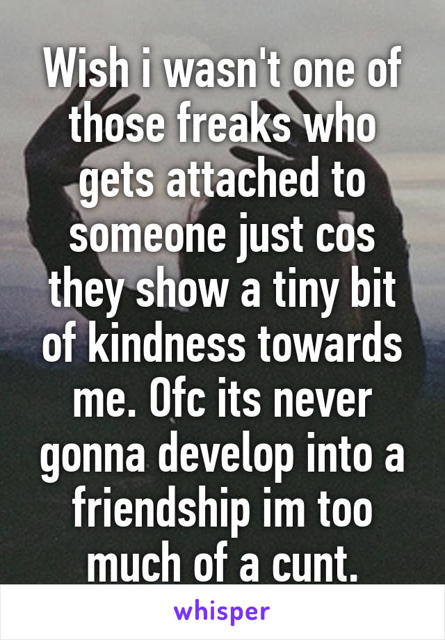 Wish i wasn't one of those freaks who gets attached to someone just cos they show a tiny bit of kindness towards me. Ofc its never gonna develop into a friendship im too much of a cunt.