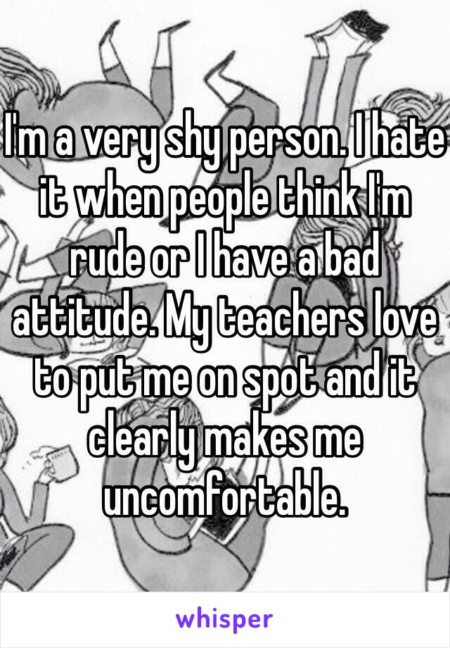 I'm a very shy person. I hate it when people think I'm rude or I have a bad attitude. My teachers love to put me on spot and it clearly makes me uncomfortable. 