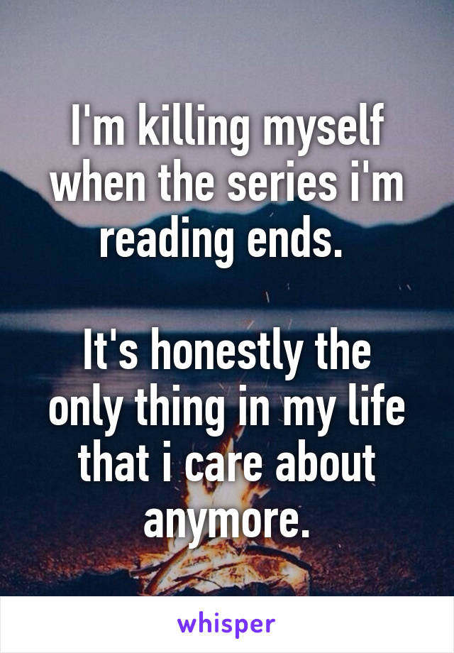I'm killing myself when the series i'm reading ends. 

It's honestly the only thing in my life that i care about anymore.