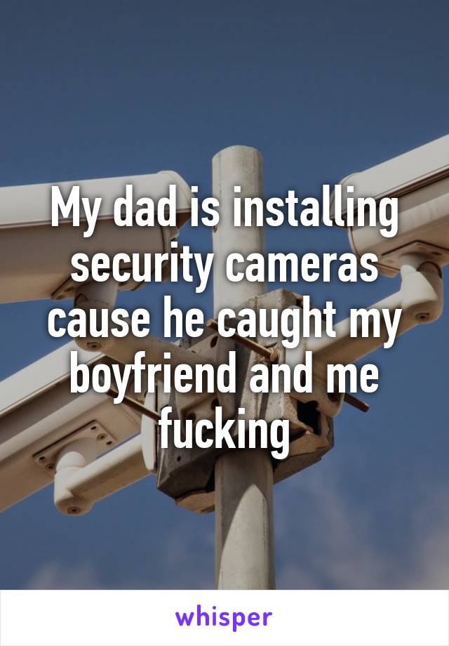 My dad is installing security cameras cause he caught my boyfriend and me fucking