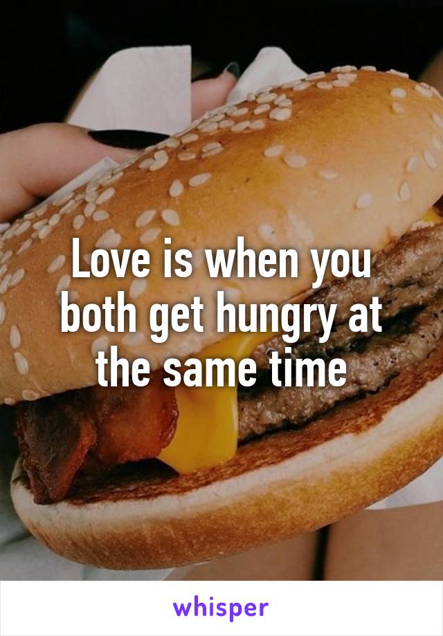Love is when you both get hungry at the same time