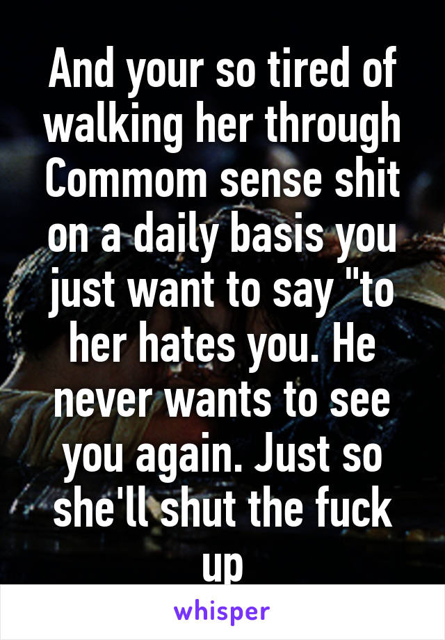 And your so tired of walking her through Commom sense shit on a daily basis you just want to say "to her hates you. He never wants to see you again. Just so she'll shut the fuck up