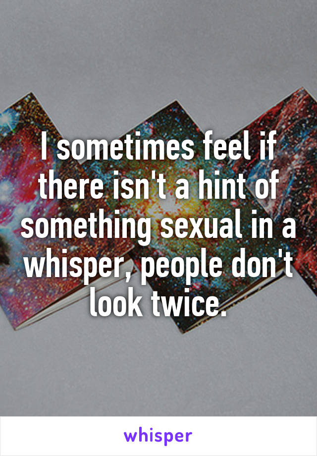 I sometimes feel if there isn't a hint of something sexual in a whisper, people don't look twice.