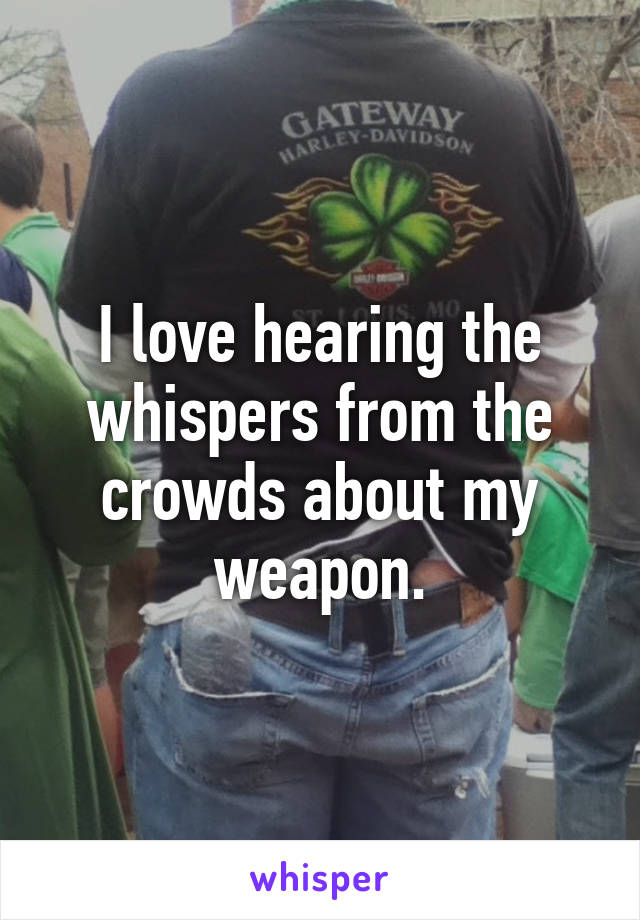 I love hearing the whispers from the crowds about my weapon.