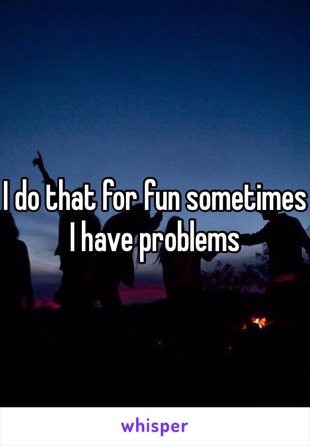 I do that for fun sometimes I have problems 