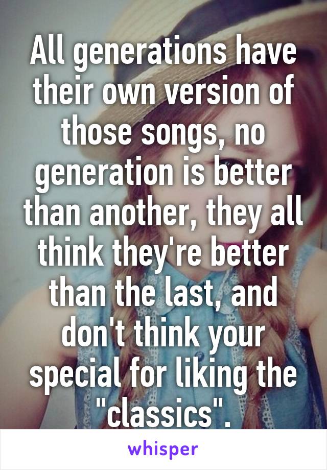 All generations have their own version of those songs, no generation is better than another, they all think they're better than the last, and don't think your special for liking the "classics".