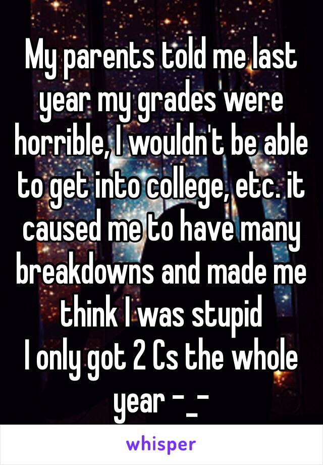 My parents told me last year my grades were horrible, I wouldn't be able to get into college, etc. it caused me to have many breakdowns and made me think I was stupid
I only got 2 Cs the whole year -_-