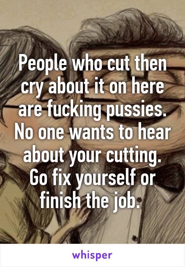 People who cut then cry about it on here are fucking pussies. No one wants to hear about your cutting. Go fix yourself or finish the job. 