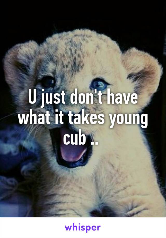 U just don't have what it takes young cub .. 