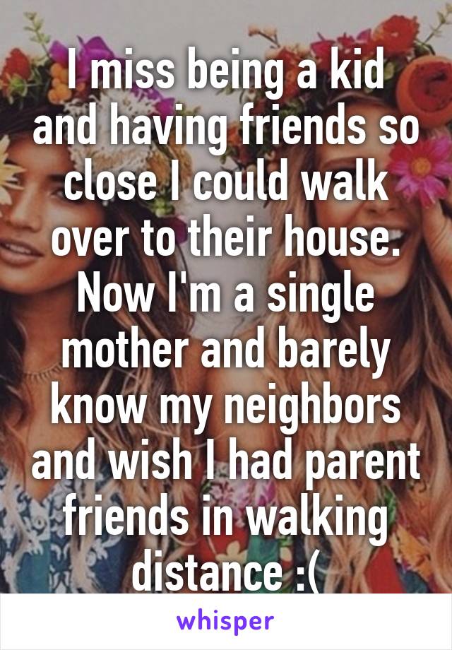 I miss being a kid and having friends so close I could walk over to their house. Now I'm a single mother and barely know my neighbors and wish I had parent friends in walking distance :(