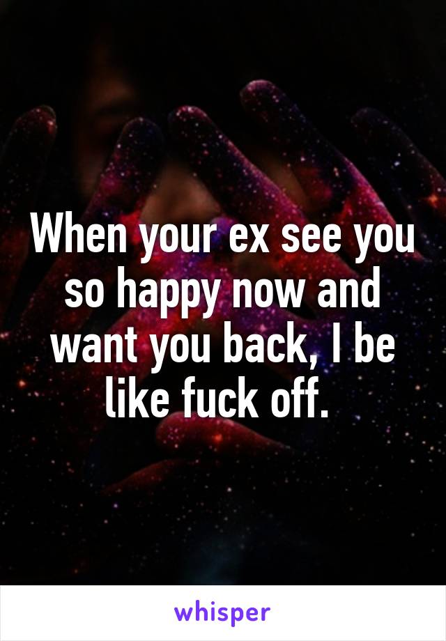 When your ex see you so happy now and want you back, I be like fuck off. 