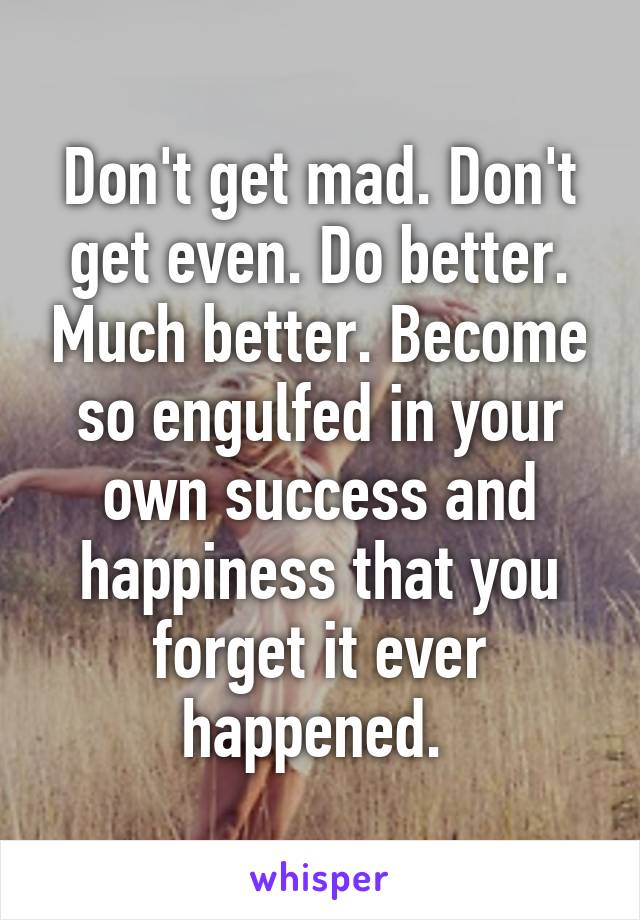 Don't get mad. Don't get even. Do better. Much better. Become so engulfed in your own success and happiness that you forget it ever happened. 