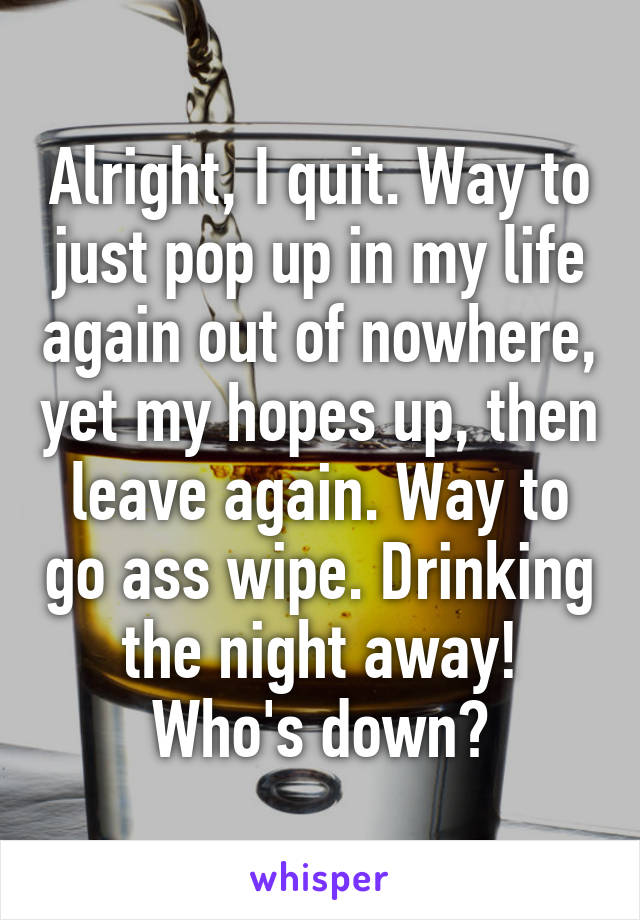 Alright, I quit. Way to just pop up in my life again out of nowhere, yet my hopes up, then leave again. Way to go ass wipe. Drinking the night away! Who's down?