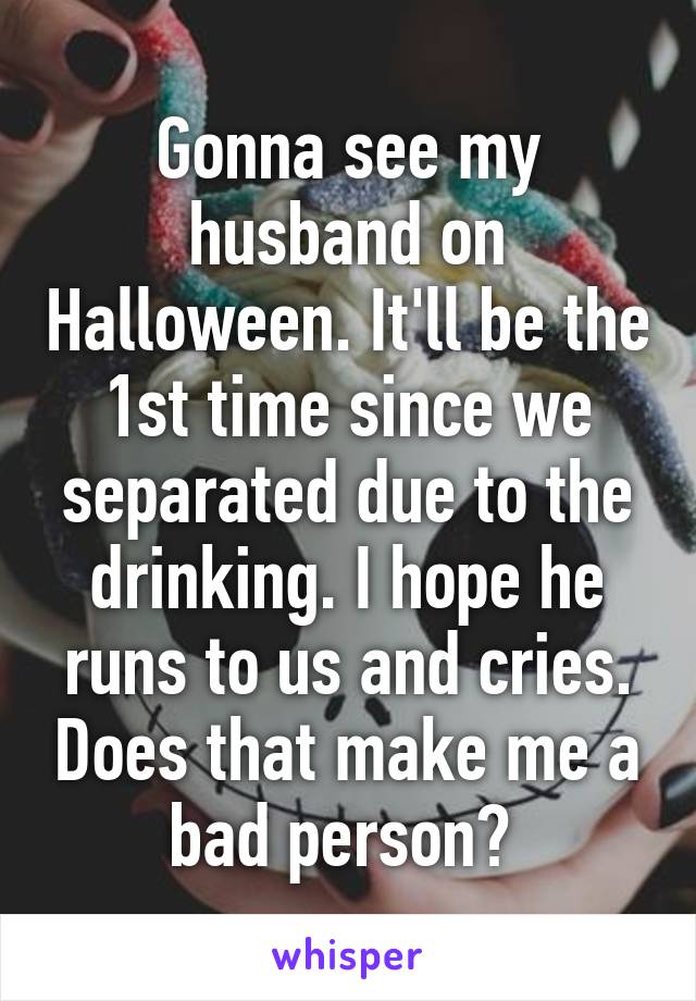 Gonna see my husband on Halloween. It'll be the 1st time since we separated due to the drinking. I hope he runs to us and cries. Does that make me a bad person? 